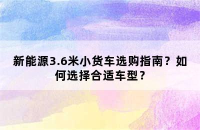 新能源3.6米小货车选购指南？如何选择合适车型？