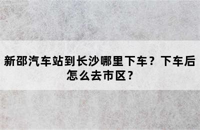 新邵汽车站到长沙哪里下车？下车后怎么去市区？