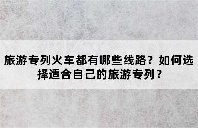 旅游专列火车都有哪些线路？如何选择适合自己的旅游专列？