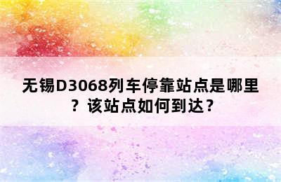 无锡D3068列车停靠站点是哪里？该站点如何到达？