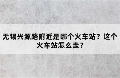 无锡兴源路附近是哪个火车站？这个火车站怎么走？