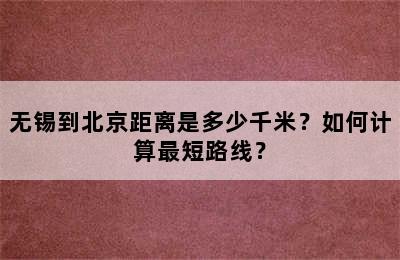 无锡到北京距离是多少千米？如何计算最短路线？
