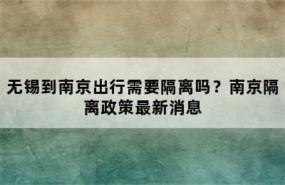 无锡到南京出行需要隔离吗？南京隔离政策最新消息