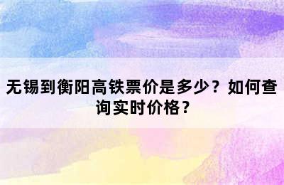 无锡到衡阳高铁票价是多少？如何查询实时价格？