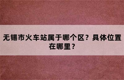 无锡市火车站属于哪个区？具体位置在哪里？