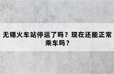 无锡火车站停运了吗？现在还能正常乘车吗？
