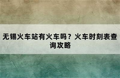 无锡火车站有火车吗？火车时刻表查询攻略