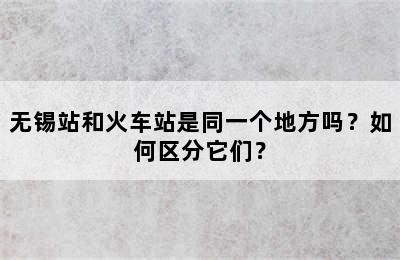无锡站和火车站是同一个地方吗？如何区分它们？