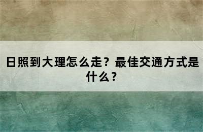 日照到大理怎么走？最佳交通方式是什么？