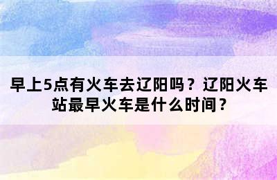 早上5点有火车去辽阳吗？辽阳火车站最早火车是什么时间？