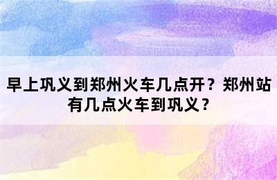 早上巩义到郑州火车几点开？郑州站有几点火车到巩义？