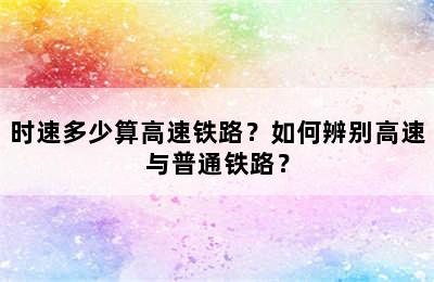 时速多少算高速铁路？如何辨别高速与普通铁路？