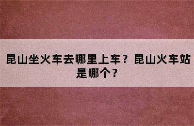 昆山坐火车去哪里上车？昆山火车站是哪个？
