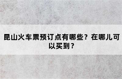 昆山火车票预订点有哪些？在哪儿可以买到？