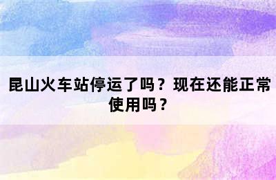 昆山火车站停运了吗？现在还能正常使用吗？