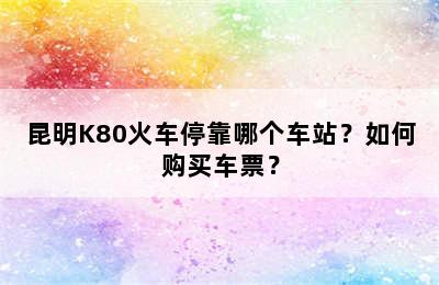 昆明K80火车停靠哪个车站？如何购买车票？