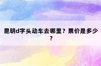 昆明d字头动车去哪里？票价是多少？