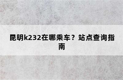 昆明k232在哪乘车？站点查询指南