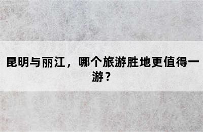 昆明与丽江，哪个旅游胜地更值得一游？