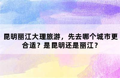 昆明丽江大理旅游，先去哪个城市更合适？是昆明还是丽江？