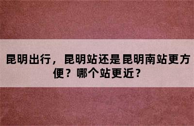 昆明出行，昆明站还是昆明南站更方便？哪个站更近？