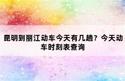 昆明到丽江动车今天有几趟？今天动车时刻表查询