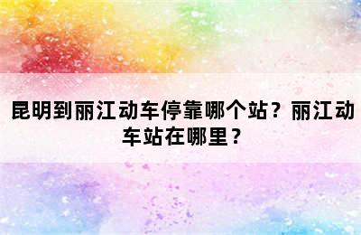 昆明到丽江动车停靠哪个站？丽江动车站在哪里？