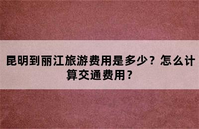昆明到丽江旅游费用是多少？怎么计算交通费用？