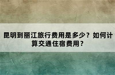 昆明到丽江旅行费用是多少？如何计算交通住宿费用？