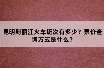 昆明到丽江火车班次有多少？票价查询方式是什么？