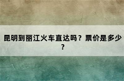昆明到丽江火车直达吗？票价是多少？