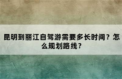 昆明到丽江自驾游需要多长时间？怎么规划路线？