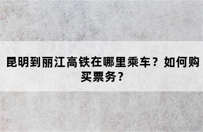 昆明到丽江高铁在哪里乘车？如何购买票务？