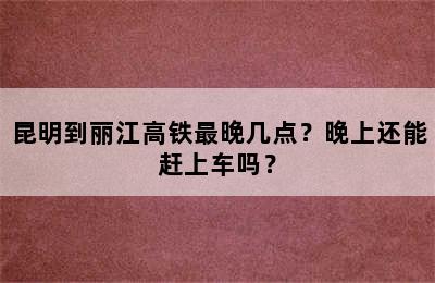 昆明到丽江高铁最晚几点？晚上还能赶上车吗？