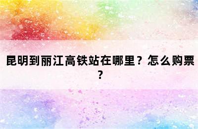 昆明到丽江高铁站在哪里？怎么购票？