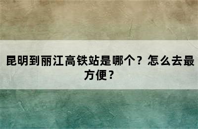 昆明到丽江高铁站是哪个？怎么去最方便？