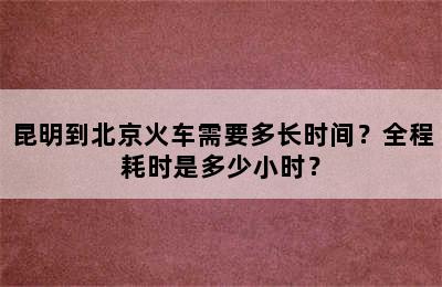 昆明到北京火车需要多长时间？全程耗时是多少小时？