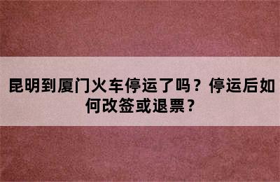 昆明到厦门火车停运了吗？停运后如何改签或退票？