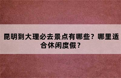 昆明到大理必去景点有哪些？哪里适合休闲度假？