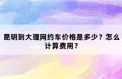 昆明到大理网约车价格是多少？怎么计算费用？