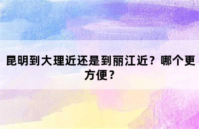 昆明到大理近还是到丽江近？哪个更方便？