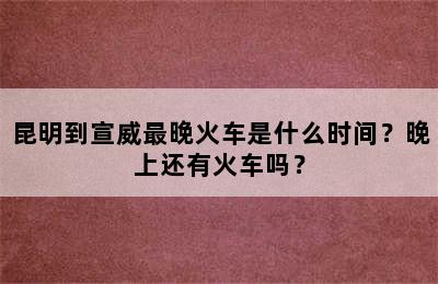 昆明到宣威最晚火车是什么时间？晚上还有火车吗？