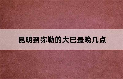 昆明到弥勒的大巴最晚几点