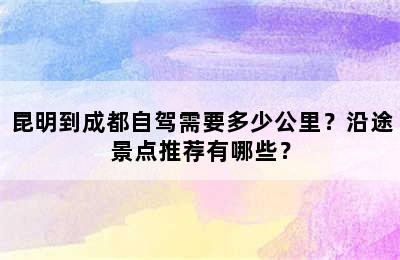 昆明到成都自驾需要多少公里？沿途景点推荐有哪些？