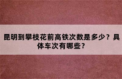 昆明到攀枝花前高铁次数是多少？具体车次有哪些？