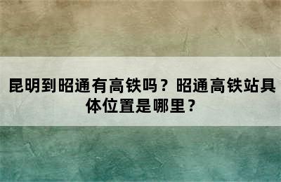 昆明到昭通有高铁吗？昭通高铁站具体位置是哪里？