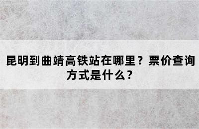 昆明到曲靖高铁站在哪里？票价查询方式是什么？