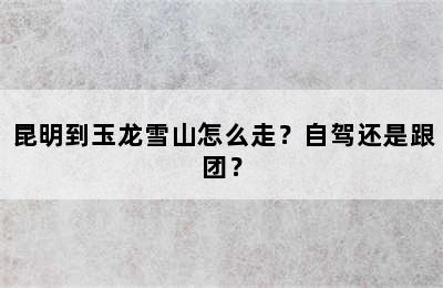 昆明到玉龙雪山怎么走？自驾还是跟团？