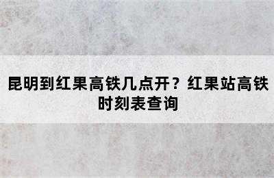 昆明到红果高铁几点开？红果站高铁时刻表查询
