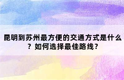 昆明到苏州最方便的交通方式是什么？如何选择最佳路线？